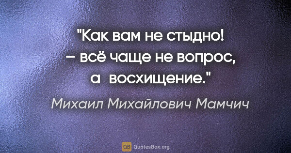 Михаил Михайлович Мамчич цитата: "«Как вам не стыдно!» – всё чаще не вопрос, а восхищение."
