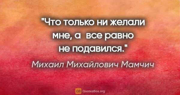 Михаил Михайлович Мамчич цитата: "Что только ни желали мне, а все равно не подавился."