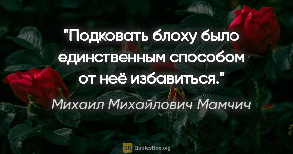 Михаил Михайлович Мамчич цитата: "Подковать блоху было единственным способом от неё избавиться."