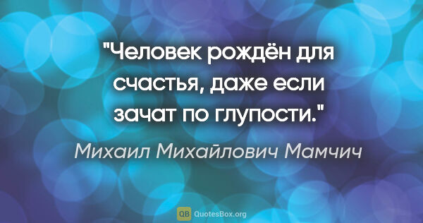 Михаил Михайлович Мамчич цитата: "Человек рождён для счастья, даже если зачат по глупости."