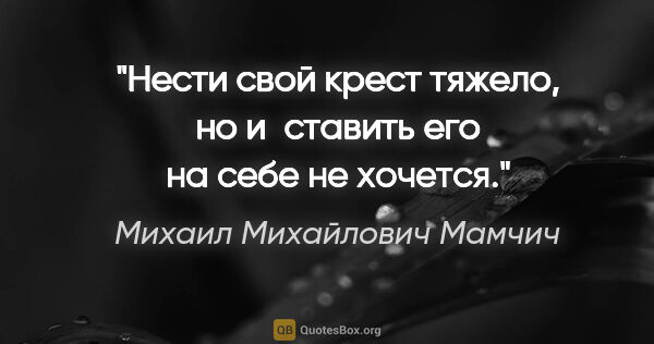 Михаил Михайлович Мамчич цитата: "Нести свой крест тяжело, но и ставить его на себе не хочется."