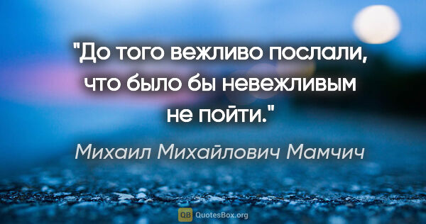 Михаил Михайлович Мамчич цитата: "До того вежливо послали, что было бы невежливым не пойти."