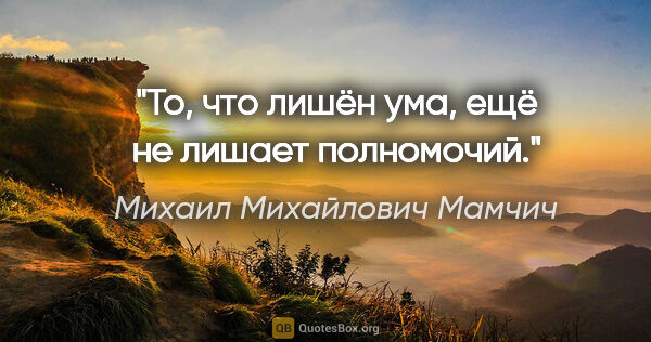 Михаил Михайлович Мамчич цитата: "То, что лишён ума, ещё не лишает полномочий."