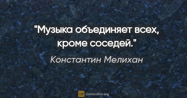 Константин Мелихан цитата: "Музыка объединяет всех, кроме соседей."