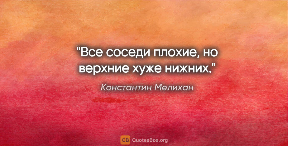 Константин Мелихан цитата: "Все соседи плохие, но верхние хуже нижних."