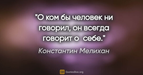 Константин Мелихан цитата: "О ком бы человек ни говорил, он всегда говорит о себе."