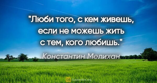 Константин Мелихан цитата: "Люби того, с кем живешь, если не можешь жить с тем, кого любишь."