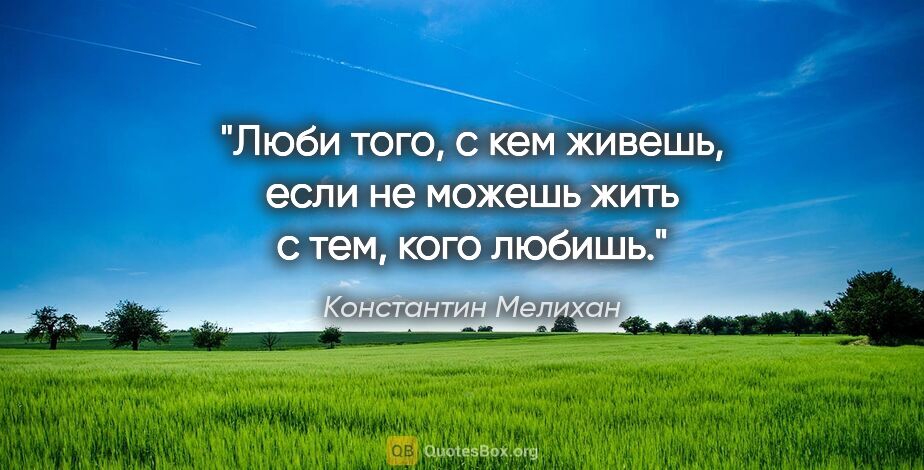 Константин Мелихан цитата: "Люби того, с кем живешь, если не можешь жить с тем, кого любишь."