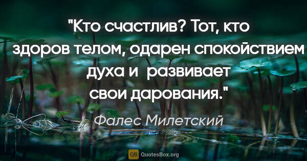 Фалес Милетский цитата: "Кто счастлив? Тот, кто здоров телом, одарен спокойствием духа..."