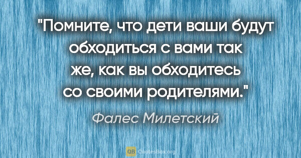 Фалес Милетский цитата: "Помните, что дети ваши будут обходиться с вами так же, как вы..."