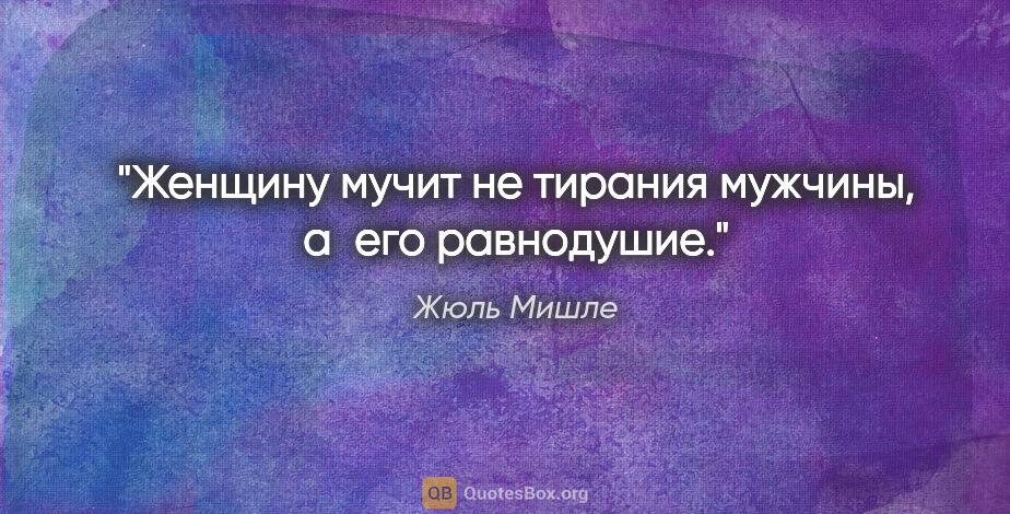 Жюль Мишле цитата: "Женщину мучит не тирания мужчины, а его равнодушие."