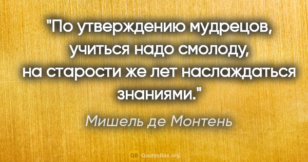 Мишель де Монтень цитата: "По утверждению мудрецов, учиться надо смолоду, на старости же..."