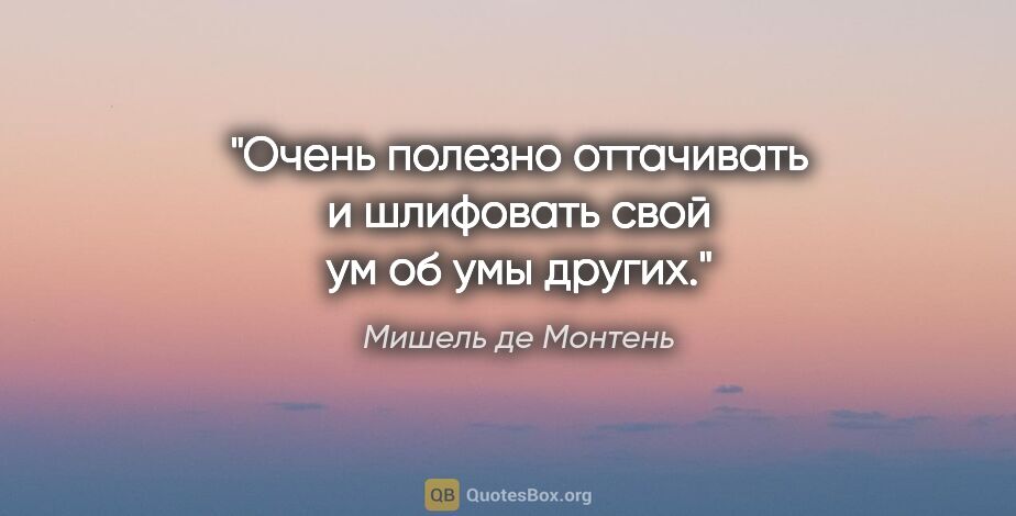 Мишель де Монтень цитата: "Очень полезно оттачивать и шлифовать свой ум об умы других."