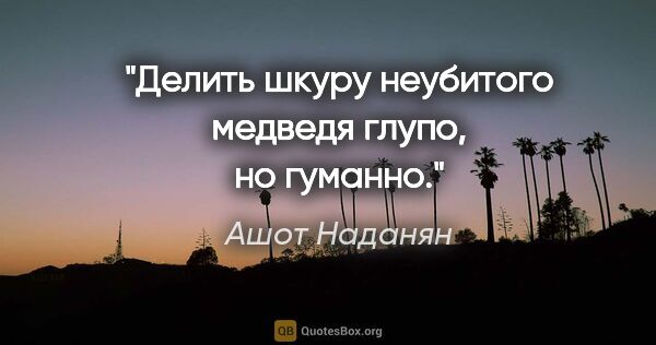 Ашот Наданян цитата: "Делить шкуру неубитого медведя глупо, но гуманно."