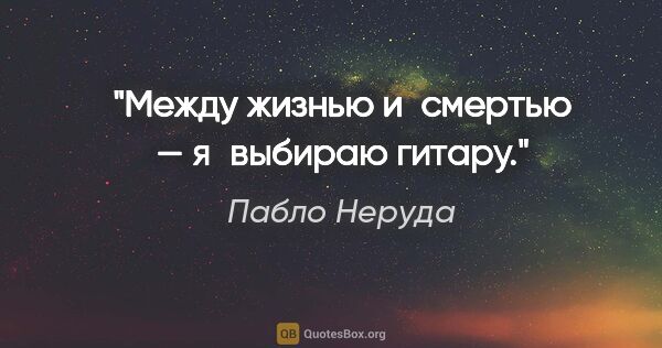 Пабло Неруда цитата: "Между жизнью и смертью — я выбираю гитару."