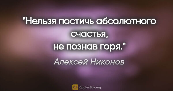 Алексей Никонов цитата: "Нельзя постичь абсолютного счастья, не познав горя."