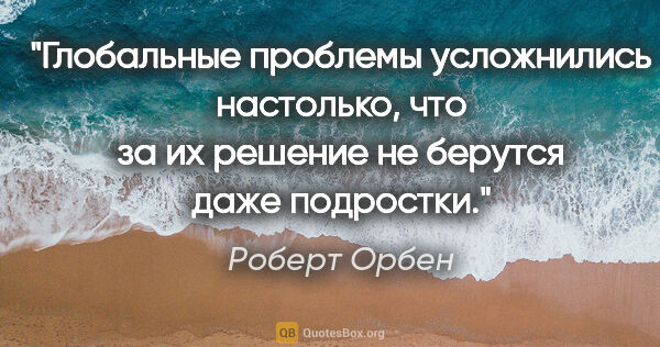 Роберт Орбен цитата: "Глобальные проблемы усложнились настолько, что за их решение..."