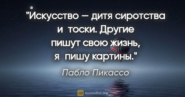 Пабло Пикассо цитата: "Искусство — дитя сиротства и тоски. Другие пишут свою жизнь,..."