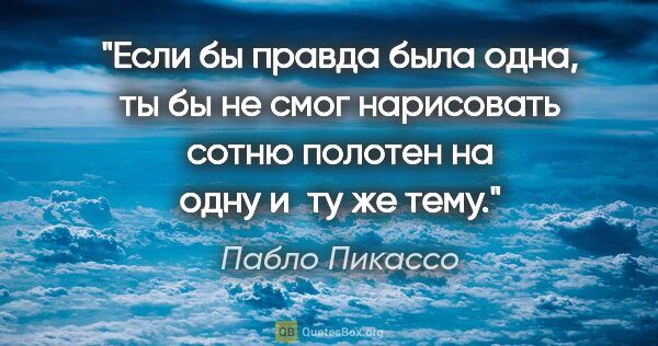 Пабло Пикассо цитата: "Если бы правда была одна, ты бы не смог нарисовать сотню..."