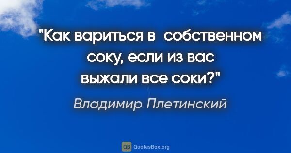 Владимир Плетинский цитата: "Как вариться в собственном соку, если из вас выжали все соки?"