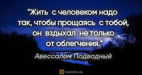 Авессалом Подводный цитата: "Жить  с человеком надо  так, чтобы прощаясь  с тобой, он ..."