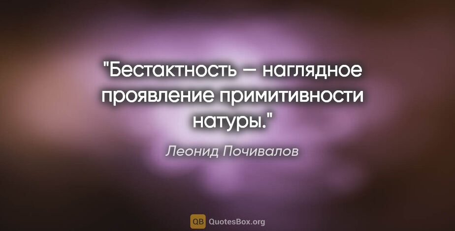 Леонид Почивалов цитата: "Бестактность — наглядное проявление примитивности натуры."