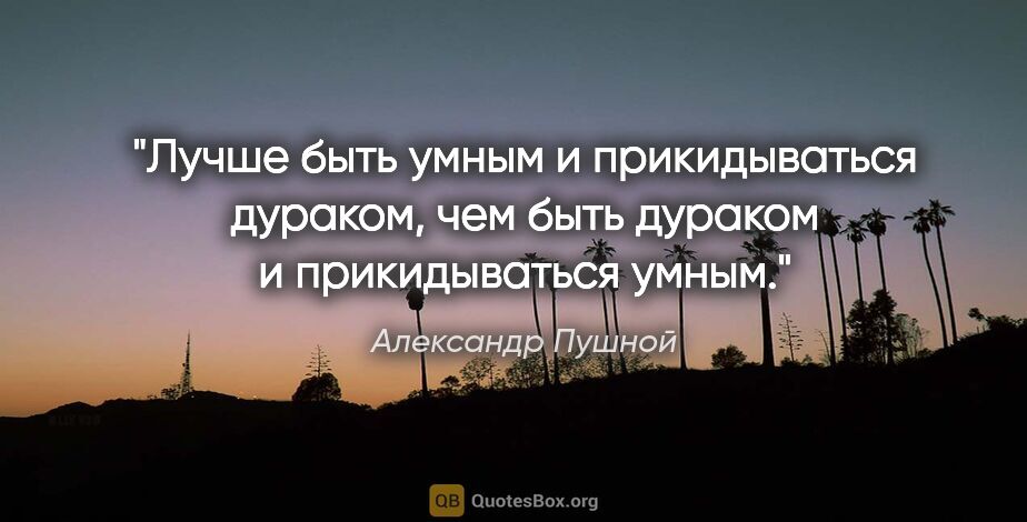 Александр Пушной цитата: "Лучше быть умным и прикидываться дураком, чем быть дураком..."