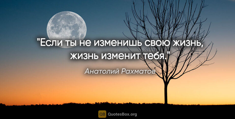 Анатолий Рахматов цитата: "Если ты не изменишь свою жизнь, жизнь изменит тебя."