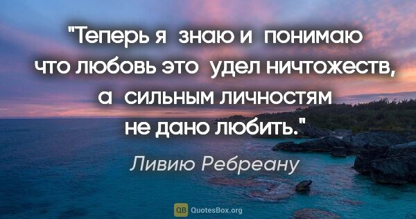 Ливию Ребреану цитата: "Теперь я знаю и понимаю что любовь это  удел ничтожеств,..."