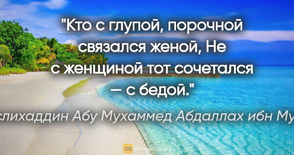 Саади (Муслихаддин Абу Мухаммед Абдаллах ибн Мушрифаддин) цитата: "Кто с глупой, порочной связался женой,

Не с женщиной тот..."