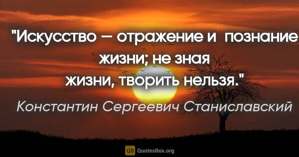 Константин Сергеевич Станиславский цитата: "Искусство — отражение и познание жизни; не зная жизни, творить..."