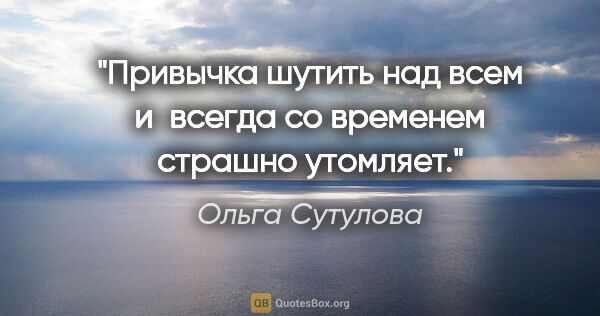 Ольга Сутулова цитата: "Привычка шутить над всем и всегда со временем страшно утомляет."