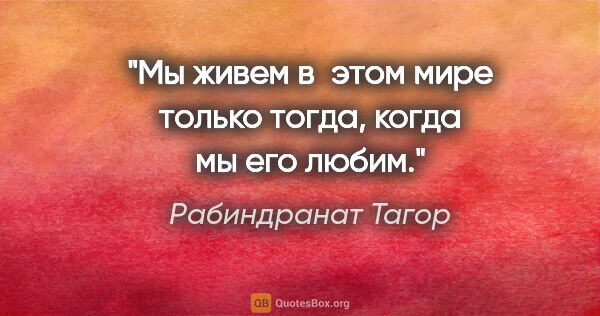 Рабиндранат Тагор цитата: "Мы живем в этом мире только тогда, когда мы его любим."