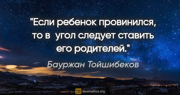 Бауржан Тойшибеков цитата: "Если ребенок провинился, то в угол следует ставить его родителей."