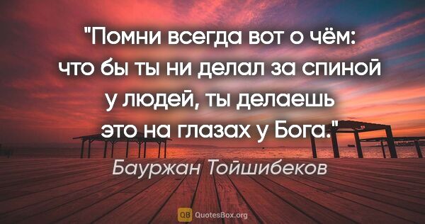 Бауржан Тойшибеков цитата: "Помни всегда вот о чём: что бы ты ни делал за спиной у людей,..."