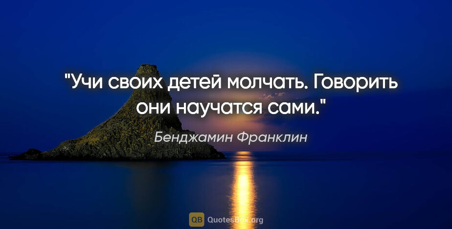 Бенджамин Франклин цитата: "Учи своих детей молчать. Говорить они научатся сами."