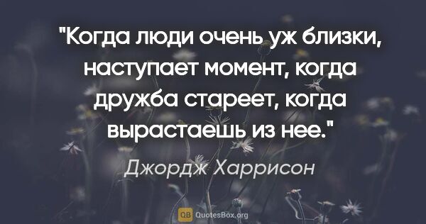 Джордж Харрисон цитата: "Когда люди очень уж близки, наступает момент, когда дружба..."