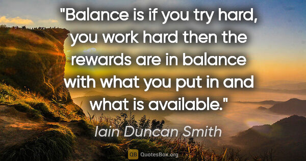 Iain Duncan Smith quote: "Balance is if you try hard, you work hard then the rewards are..."