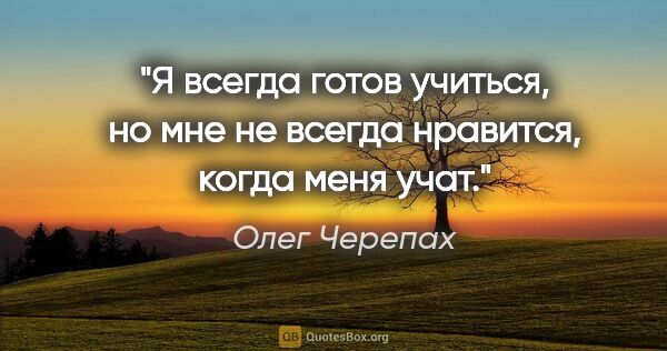 Олег Черепах цитата: "Я всегда готов учиться, но мне не всегда нравится, когда меня..."