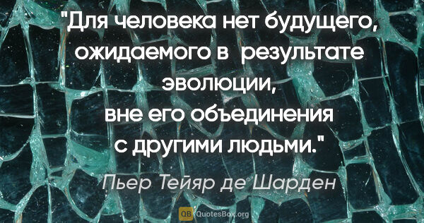 Пьер Тейяр де Шарден цитата: "Для человека нет будущего, ожидаемого в результате эволюции,..."