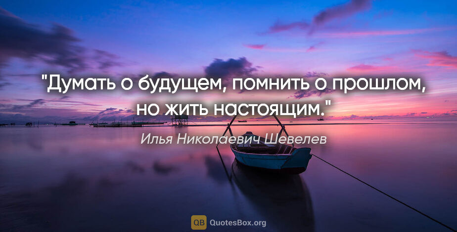 Илья Николаевич Шевелев цитата: "Думать о будущем, помнить о прошлом, но жить настоящим."