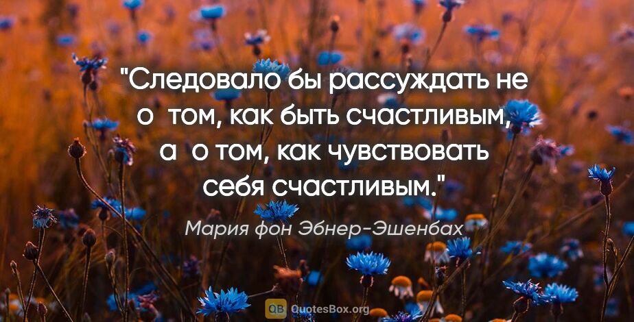 Мария фон Эбнер-Эшенбах цитата: "Следовало бы рассуждать не о том, как быть счастливым, а о..."