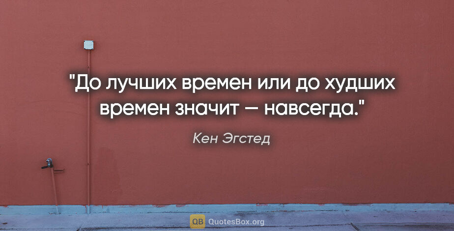 Кен Эгстед цитата: "«До лучших времен» или «до худших времен» значит — навсегда."