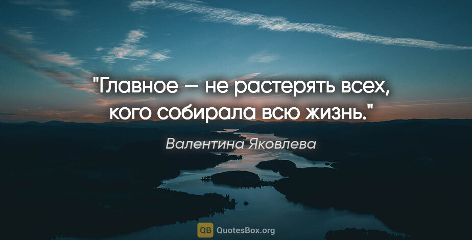 Валентина Яковлева цитата: "Главное — не растерять всех, кого собирала всю жизнь."