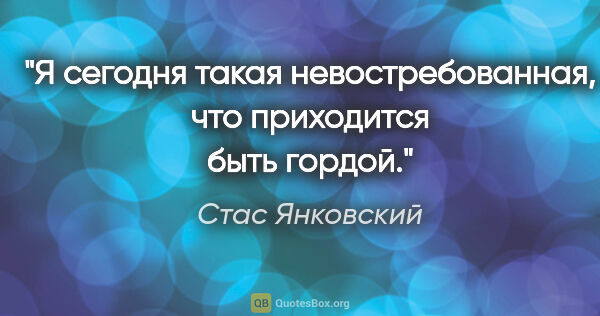 Стас Янковский цитата: "Я сегодня такая невостребованная, что приходится быть гордой."