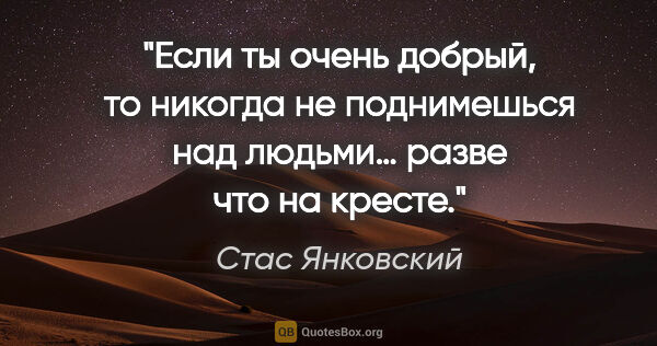 Стас Янковский цитата: "Если ты очень добрый, то никогда не поднимешься над людьми…..."