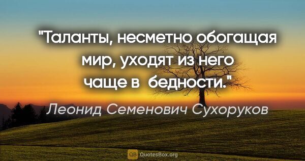 Леонид Семенович Сухоруков цитата: "Таланты, несметно обогащая мир, уходят из него чаще в бедности."