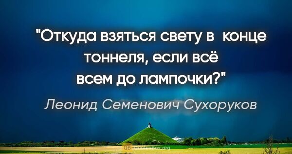 Леонид Семенович Сухоруков цитата: "Откуда взяться свету в конце тоннеля, если всё всем до лампочки?"