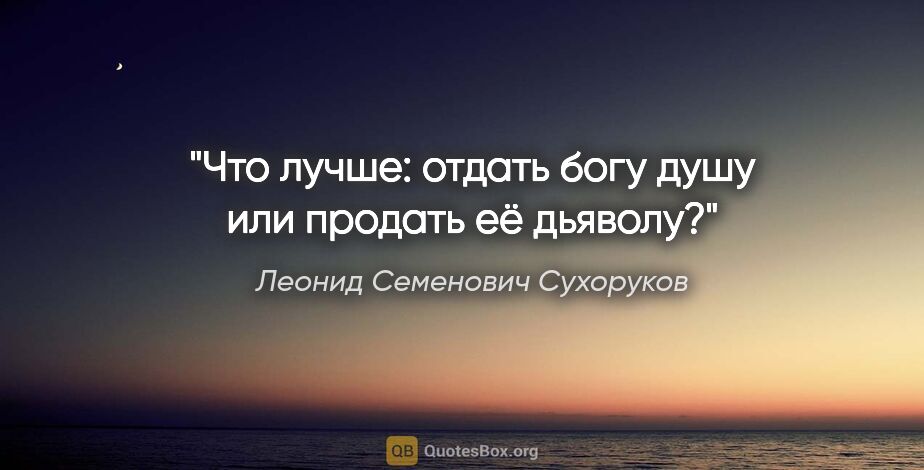 Леонид Семенович Сухоруков цитата: "Что лучше: отдать богу душу или продать её дьяволу?"
