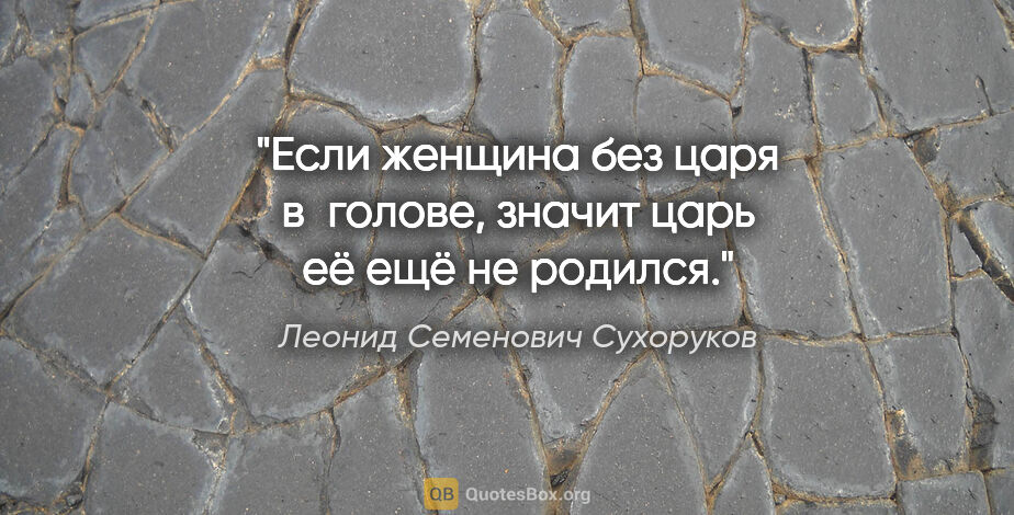 Леонид Семенович Сухоруков цитата: "Если женщина без царя в голове, значит царь её ещё не родился."